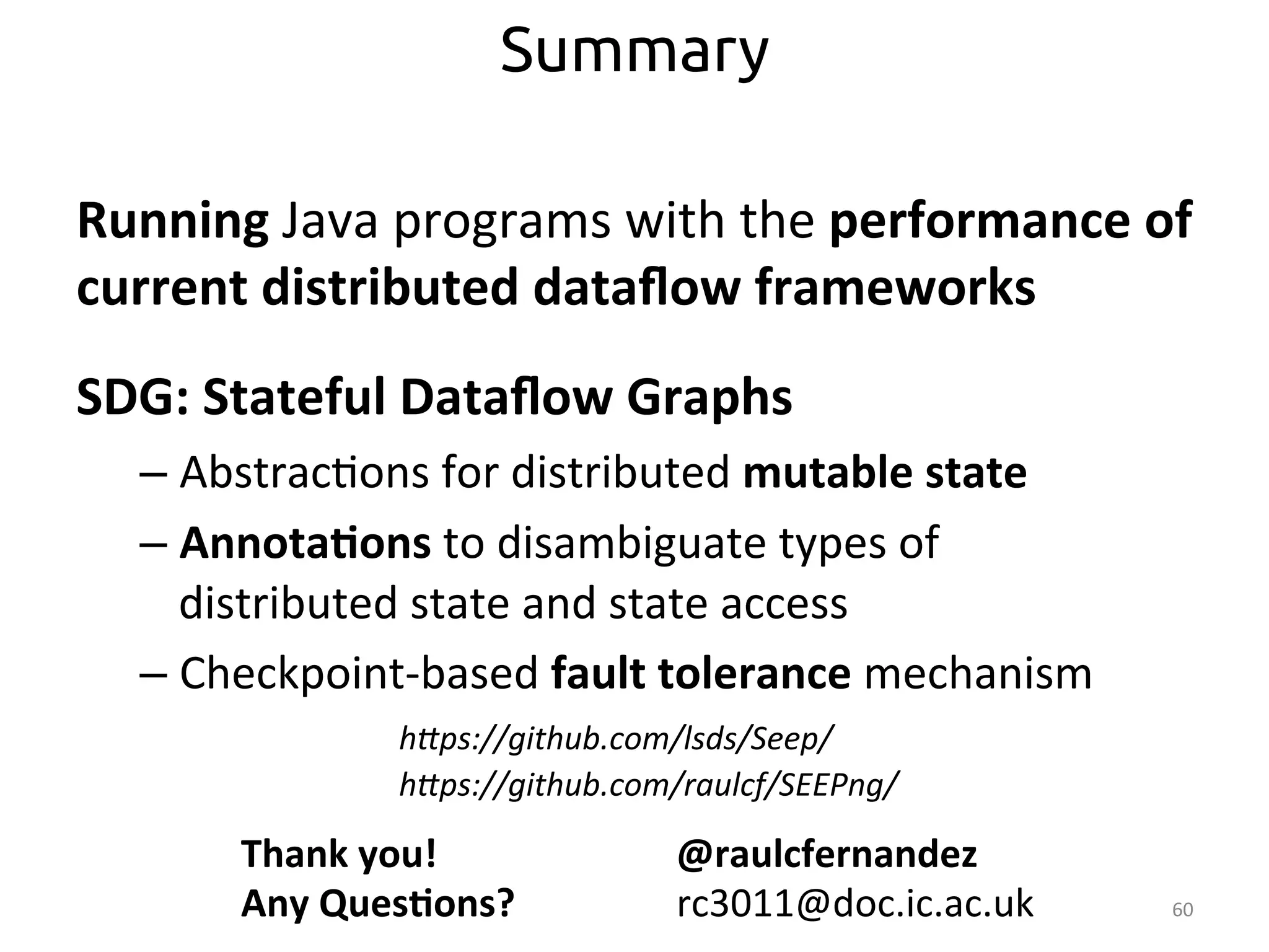 Running 
Java 
programs 
with 
the 
performance 
of 
current 
distributed 
dataflow 
frameworks 
SDG: 
Stateful 
Dataflow 
Graphs 
– Abstrac:ons 
for 
distributed 
mutable 
state 
– Annota>ons 
to 
disambiguate 
types 
of 
distributed 
state 
and 
state 
access 
– Checkpoint-­‐based 
fault 
tolerance 
mechanism 
60 
Summary 
hEps://github.com/lsds/Seep/ 
hEps://github.com/raulcf/SEEPng/ 
Thank 
you! 
Any 
Ques>ons? 
@raulcfernandez 
rc3011@doc.ic.ac.uk 
 