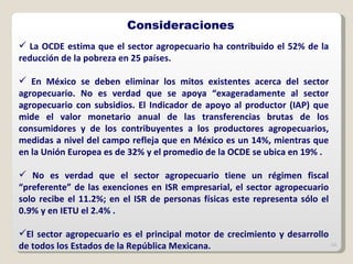 La OCDE estima que el sector agropecuario ha contribuido el 52% de la reducción de la pobreza en 25 países. En México se deben eliminar los mitos existentes acerca del sector agropecuario. No es verdad que se apoya “exageradamente al sector agropecuario con subsidios. El Indicador de apoyo al productor (IAP) que mide el valor monetario anual de las transferencias brutas de los consumidores y de los contribuyentes a los productores agropecuarios, medidas a nivel del campo refleja que en México es un 14%, mientras que en la Unión Europea es de 32% y el promedio de la OCDE se ubica en 19% . No es verdad que el sector agropecuario tiene un régimen fiscal “preferente” de las exenciones en ISR empresarial, el sector agropecuario solo recibe el 11.2%; en el ISR de personas físicas este representa sólo el 0.9% y en IETU el 2.4% . El sector agropecuario es el principal motor de crecimiento y desarrollo de todos los Estados de la República Mexicana. Consideraciones 