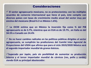 El sector agropecuario mexicano, no es proteccionista; con los múltiples acuerdos de comercio internacional que tiene el país, éste compite con diversos países con tasas de crecimiento medio anual del sector muy por encima del mexicano (Brasil 6.3 vs México 1.6%). La OCDE estima que en México la inversión fija como % del PIB agropecuario es de 3.7%, mientras que en EUA es de 19.7% , en Italia es del 34.5% o Canadá con 24.4%  De no hacer cambios radicales en las políticas públicas dirigidas al sector agropecuario, se cumplirán las predicciones del Comité Inter Agencial de Proyecciones del USDA que afirma que para el ciclo 2019/2020 México será el segundo importador mundial de granos básicos.  Superado por Japón, país sin posibilidad de aumentar su producción interna y el tercer importador mundial de cárnicos (res, pollo y cerdo), siendo EUA su principal abastecedor.  Consideraciones 
