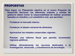 PROPUESTAS  Para lograr un Planeación efectiva en el nuevo Proyecto de Desarrollo Nacional, los diferentes ordenes y niveles de gobierno deben tomar la responsabilidad de realizar acciones basadas en estudios y en estadística real, que permitan: Fortalecer el mercado interno. Fortalecer el abasto nacional de alimentos. Aprovechar los tratados comerciales vigentes . Plantear una reforma fiscal que permita incrementar ingresos públicos . Utilizar eficientemente los recursos destinados a la investigación, desarrollo  y transferencia de tecnología. 