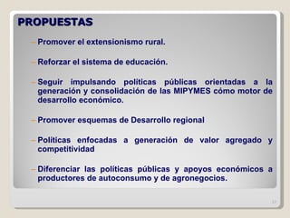 PROPUESTAS  Promover el extensionismo rural. Reforzar el sistema de educación. Seguir impulsando políticas públicas orientadas a la generación y consolidación de las MIPYMES cómo motor de desarrollo económico. Promover esquemas de Desarrollo regional Políticas enfocadas a generación de valor agregado y competitividad Diferenciar las políticas públicas y apoyos económicos a productores de autoconsumo y de agronegocios. 