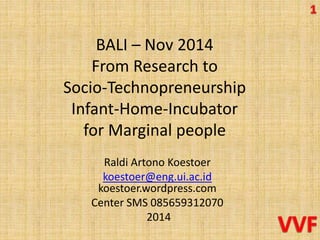 BALI – Nov 2014 
From Research to 
Socio-Technopreneurship 
Infant-Home-Incubator 
for Marginal people 
Raldi Artono Koestoer 
koestoer@eng.ui.ac.id 
koestoer.wordpress.com 
Center SMS 085659312070 
2014 
 