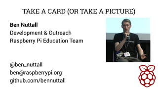 TAKE A CARD (OR TAKE A PICTURE) 
Ben Nuttall 
Development & Outreach 
Raspberry Pi Education Team 
@ben_nuttall 
ben@raspb...