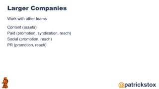 @patrickstox
Larger Companies
Work with other teams
Content (assets)
Paid (promotion, syndication, reach)
Social (promotion, reach)
PR (promotion, reach)
 