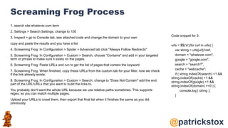 @patrickstox
Screaming Frog Process
1. search site:whatever.com term
2. Settings > Search Settings, change to 100
3. Inspect > go to Console tab, see attached code and change the domain to your own
copy and paste the results and you have a list
4. Screaming Frog: In Configuration > Spider > Advanced tab click "Always Follow Redirects"
5. Screaming Frog: In Configuration > Custom > Search, choose ”Contains" and add in your targeted
term or phrase to make sure it exists on the pages.
6. Screaming Frog: Paste URLs and run to get the list of pages that contain the keyword
7. Screaming Frog: When finished, copy these URLs from the custom tab for your filter, now we check
if the link already exists.
8. Screaming Frog: In Configuration > Custom > Search, change to ”Does Not Contain" add the end
part of the URL/URLs that you want to build the links to.
You probably don't want the whole URL because we use relative paths sometimes. This supports
regex, so you can match multiple pages.
Upload your URLs to crawl them, then export that final list when it finishes the same as you did
previously.
Code snippet for 3:
urls = $$('a');for (url in urls) {
var string = urls[url].href,
domain = "whatever.com",
google = "google.com",
search = "search?",
cache = "webcache";
if ( string.indexOf(search) <1 &&
string.indexOf(cache) <1 &&
string.indexOf(google) <1 &&
string.indexOf(domain) >=0 ) {
console.log ( string );
}
 