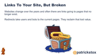 @patrickstox
Links To Your Site, But Broken
Websites change over the years and often there are links going to pages that no
longer exist.
Redirects take users and bots to the current pages. They reclaim that lost value.
 