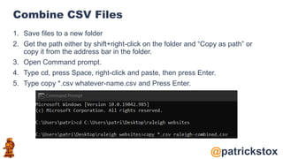 @patrickstox
Combine CSV Files
1. Save files to a new folder
2. Get the path either by shift+right-click on the folder and “Copy as path” or
copy it from the address bar in the folder.
3. Open Command prompt.
4. Type cd, press Space, right-click and paste, then press Enter.
5. Type copy *.csv whatever-name.csv and Press Enter.
 