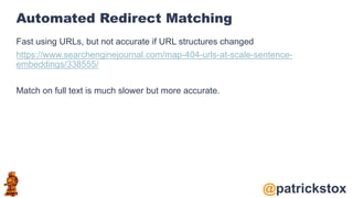 @patrickstox
Automated Redirect Matching
Fast using URLs, but not accurate if URL structures changed
https://www.searchenginejournal.com/map-404-urls-at-scale-sentence-
embeddings/338555/
Match on full text is much slower but more accurate.
 