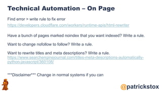 @patrickstox
Technical Automation – On Page
Find error > write rule to fix error
https://developers.cloudflare.com/workers/runtime-apis/html-rewriter
Have a bunch of pages marked noindex that you want indexed? Write a rule.
Want to change nofollow to follow? Write a rule.
Want to rewrite titles and meta descriptions? Write a rule.
https://www.searchenginejournal.com/titles-meta-descriptions-automatically-
python-javascript/360108/
***Disclaimer*** Change in normal systems if you can
 