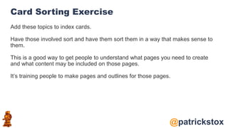 @patrickstox
Card Sorting Exercise
Add these topics to index cards.
Have those involved sort and have them sort them in a way that makes sense to
them.
This is a good way to get people to understand what pages you need to create
and what content may be included on those pages.
It’s training people to make pages and outlines for those pages.
 