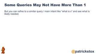 @patrickstox
Some Queries May Not Have More Than 1
But you can refine to a similar query / main intent like “what is x” and see what is
likely needed.
 