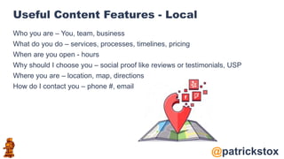 @patrickstox
Useful Content Features - Local
Who you are – You, team, business
What do you do – services, processes, timelines, pricing
When are you open - hours
Why should I choose you – social proof like reviews or testimonials, USP
Where you are – location, map, directions
How do I contact you – phone #, email
 