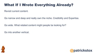 @patrickstox
What If I Wrote Everything Already?
Revisit current content.
Go narrow and deep and really own the niche. Credibility and Expertise.
Go wide. What related content might people be looking for?
Go into another vertical.
 