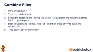 @patrickstox
Combine Files
1. Windows Button + R
2. Type cmd and click ok
3. I open the folder where I saved the files in File Explorer and click the address
bar to copy the path
4. Back in Command Prompt, type “cd “ and then press ctrl+v to paste the
copied path
5. Type copy *.csv whatever.csv
 