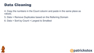 @patrickstox
Data Cleaning
4. Copy the numbers in the Count column and paste in the same place as
values.
5. Data > Remove Duplicates based on the Referring Domain
6. Data > Sort by Count > Largest to Smallest
 