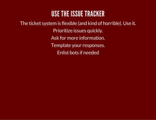 USE THE ISSUE TRACKER 
The ticket system is flexible (and kind of horrible). Use it. 
Prioritize issues quickly. 
Ask for more information. 
Template your responses. 
Enlist bots if needed 
 