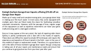 Call (844) 334-6727 for immediate response
www.raleighdurhamgaragedoorexperts.com
Raleigh Durham Garage Door Experts offering $75.00 off on
Garage Door Repair
Made up of many small and complex moving parts, your garage doors help
in making your life much easier. In most cases, they come equipped with
multiple parts that are fitted inside the doors for facilitating smoother
automatic movements. However, with the passage of time, regular usage
of this equipment as well as repetitive movements can leave your gates
malfunctioning and in a damaged condition.
Easy as it may appear at the very onset, the task of repairing roller doors
Sydney is pretty cumbersome and is best left in the hands of experts.
These doors are difficult to repair by simple DIY techniques and require the
experience and expertise of those trained in the field - even in the case of
the smallest of repair or replacement needs. Therefore, it is a good idea to
call in the skills of those involved in garage door repairs they go a long way
in taking care of all your repairs and maintenance needs and ensure that
you continue to get good service from your door year after year!
Raleigh Durham Garage Door Experts
Our technicians will be dispatched to your
home as soon as we get a call
 