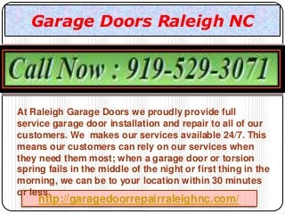 http://garagedoorrepairraleighnc.com/
Garage Doors Raleigh NC
At Raleigh Garage Doors we proudly provide full
service garage door installation and repair to all of our
customers. We makes our services available 24/7. This
means our customers can rely on our services when
they need them most; when a garage door or torsion
spring fails in the middle of the night or first thing in the
morning, we can be to your location within 30 minutes
or less.
 