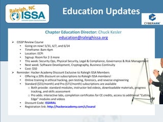 Education Updates
Chapter Education Director: Chuck Kesler
education@raleighissa.org
 CISSP Review Course
• Going on now! 5/31, 6/7, and 6/14
• Timeframe: 8am-4pm
• Location: ECPI
• Signup: Room for 2-3 more
• This week: Security Ops, Physical Security, Legal & Compliance, Governance & Risk Management
• Next week: Software Development, Cryptography, Business Continuity
• Cost: $50
 Reminder: Hacker Academy Discount Exclusive to Raleigh ISSA Members
• Offering a 20% discount on subscriptions to Raleigh ISSA members!
• Online training in ethical hacking, pen testing, forensics, and reverse engineering
• Standard ($55/month) and Pro ($71/month) subscriptions are available
o Both provide: standard modules, instructor-led videos, downloadable materials, progress
tracking, and skills assessment
o Pro adds: interactive labs, completion certificates for CE credits, access to additional "Cutting
Edge" modules and videos
• Discount Code: ISSARAL
• Registration link: http://hackeracademy.com/c/issaral
 