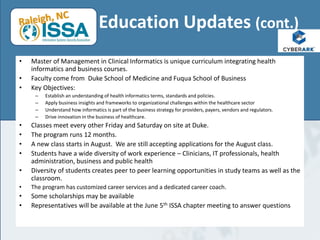 • Master of Management in Clinical Informatics is unique curriculum integrating health
informatics and business courses.
• Faculty come from Duke School of Medicine and Fuqua School of Business
• Key Objectives:
– Establish an understanding of health informatics terms, standards and policies.
– Apply business insights and frameworks to organizational challenges within the healthcare sector
– Understand how informatics is part of the business strategy for providers, payers, vendors and regulators.
– Drive innovation in the business of healthcare.
• Classes meet every other Friday and Saturday on site at Duke.
• The program runs 12 months.
• A new class starts in August. We are still accepting applications for the August class.
• Students have a wide diversity of work experience – Clinicians, IT professionals, health
administration, business and public health
• Diversity of students creates peer to peer learning opportunities in study teams as well as the
classroom.
• The program has customized career services and a dedicated career coach.
• Some scholarships may be available
• Representatives will be available at the June 5th ISSA chapter meeting to answer questions
Education Updates (cont.)
 