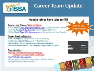 Career Team Update
Need a job or have jobs to fill?
Contact the Chapter’s Career Team:
•Laura Keyte (Laura.keyte@epicgames.com), Career Services Director
•Tom Purdy (tpurdy@ncbar.org), Career Support Director
•Taylor Ward (TWard@ettaingroup.com), Career Networking Director
Career Services Meeting:
•6:00 - 6:40 pm  before main chapter meeting
•McKimmon Center Classroom  look for signs
•Networking, Career Development Education & Jobs
•Technical Recruiters  Laura Keyte & Taylor Ward; others?
Opportunities:
•Emailed to Career Networking members
•Interested?  contact the Career Team
http://raleigh.issa.org/jobs
•Opportunities (members, recruiters, LinkedIn, forums …)
•Job-Related Websites & Articles
Link on new
website footer
 