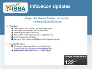 InfoSeCon Updates
Chapter Conference Director: Nathan Kim
conference@raleighissa.org
 Volunteers
 Opportunities in AV, Logistics and Registration teams
 Give back to your chapter. The day starts early!
 Get to know your fellow members.
 Receive CPE, conference shirt, and no registration fee.
 Limited space but waiting list.
 Sign up at https://infosecon2014.busyconf.com/bookings/new.
 Conference Tickets
 Secure your conference ticket at Early Bird price at
https://infosecon2014.busyconf.com/bookings/new.
 The Early Bird Special available at $75 until July 31.
 