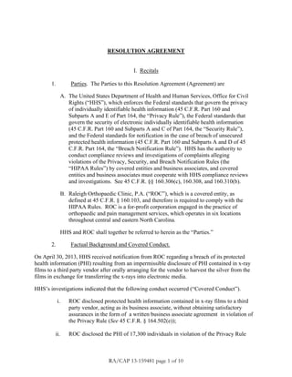 RESOLUTION AGREEMENT
I. Recitals
1. Parties. The Parties to this Resolution Agreement (Agreement) are
A. The United States Department of Health and Human Services, Office for Civil
Rights (“HHS”), which enforces the Federal standards that govern the privacy
of individually identifiable health information (45 C.F.R. Part 160 and
Subparts A and E of Part 164, the “Privacy Rule”), the Federal standards that
govern the security of electronic individually identifiable health information
(45 C.F.R. Part 160 and Subparts A and C of Part 164, the “Security Rule”),
and the Federal standards for notification in the case of breach of unsecured
protected health information (45 C.F.R. Part 160 and Subparts A and D of 45
C.F.R. Part 164, the “Breach Notification Rule”). HHS has the authority to
conduct compliance reviews and investigations of complaints alleging
violations of the Privacy, Security, and Breach Notification Rules (the
“HIPAA Rules”) by covered entities and business associates, and covered
entities and business associates must cooperate with HHS compliance reviews
and investigations. See 45 C.F.R. §§ 160.306(c), 160.308, and 160.310(b).
B. Raleigh Orthopaedic Clinic, P.A. (“ROC”), which is a covered entity, as
defined at 45 C.F.R. § 160.103, and therefore is required to comply with the
HIPAA Rules. ROC is a for-profit corporation engaged in the practice of
orthopaedic and pain management services, which operates in six locations
throughout central and eastern North Carolina.
HHS and ROC shall together be referred to herein as the “Parties.”
2. Factual Background and Covered Conduct.
On April 30, 2013, HHS received notification from ROC regarding a breach of its protected
health information (PHI) resulting from an impermissible disclosure of PHI contained in x-ray
films to a third party vendor after orally arranging for the vendor to harvest the silver from the
films in exchange for transferring the x-rays into electronic media.
HHS’s investigations indicated that the following conduct occurred (“Covered Conduct”).
i. ROC disclosed protected health information contained in x-ray films to a third
party vendor, acting as its business associate, without obtaining satisfactory
assurances in the form of a written business associate agreement in violation of
the Privacy Rule (See 45 C.F.R. § 164.502(e));
ii. ROC disclosed the PHI of 17,300 individuals in violation of the Privacy Rule
RA/CAP 13-159481 page 1 of 10
 