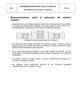 RECOMENDACIONES AECOC PARA LA LOGÍSTICA
RAL                                                                        Parte: II
                  Normalización de la Entrega - Recepción




Recomendaciones              sobre      la     aplicación        del      sistema
modular:
• Especialmente se recomienda que las superficies de ocupación de las unidades
  de carga secundarias estén basadas en la base patrón de 600 x 400 mm. y
  preferentemente se apliquen los formatos de los siguientes tamaños:

                                   600 x 400
              1.200 x 800          800 x 600                400 x 300
              400 x 200*           300 x 200                300 x 100*
                 (*) Medidas modulares adecuadas a los lineales.

• Las alturas de las unidades de carga secundarias se dejan a discreción de las
  partes usuarias, pero deben derivarse en una forma modular a partir de la altura
  máxima de las unidades de carga terciarias.

• Si la unidad de carga secundaria no se puede diseñar de acuerdo con las
  dimensiones anteriormente señaladas deben entonces adecuarse a la superficie
  de la paleta.

• El sistema modular no debe impedir ni limitar el desarrollo tecnológico y la
  innovación del envase primario.

• No deberían existir tolerancias positivas        en   los    formatos   modulares
  recomendados en las unidades de carga.
 