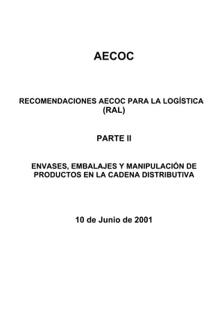 AECOC


RECOMENDACIONES AECOC PARA LA LOGÍSTICA
                 (RAL)


                PARTE II


  ENVASES, EMBALAJES Y MANIPULACIÓN DE
  PRODUCTOS EN LA CADENA DISTRIBUTIVA




           10 de Junio de 2001
 