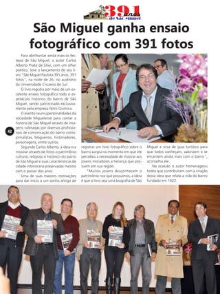 São Miguel ganha ensaio
fotográfico com 391 fotos

42

Para abrilhantar ainda mais os festejos de São Miguel, o autor Carlos
Alberto Prata da Silva, com um olhar
poético, teve o lançamento de seu livro "São Miguel Paulista 391 anos, 391
fotos", na noite de 26, no auditório
da Universidade Cruzeiro do Sul.
O livro registra por meio de um excelente ensaio fotográfico todo o espetáculo histórico do bairro de São
Miguel, sendo patrocinado exclusivamente pela empresa Nitro Química.
O evento reuniu personalidades da
sociedade Miguelense para contar a
história de São Miguel através de imagens coletadas por diversos profissionais de comunicação do bairro como:
jornalistas, blogueiros, historiadores,
personagens, entre outros.
Segundo Carlos Alberto, a ideia era
mostrar através de fotos o patrimônio
cultural, religioso e histórico do bairro
de São Miguel e suas características de
cidade interiorana preservadas mesmo
com o passar dos anos.
Uma de suas maiores motivações
para dar início a um sonho antigo de

registrar um livro fotográfico sobre o
bairro surgiu no momento em que ele
percebeu a necessidade de mostrar aos
jovens moradores a herança que possuem em sua região.
"Muitos jovens desconhecem o
patrimônio rico que possuímos, a ideia
é que o livro seja uma biografia de São

Miguel e sirva de guia turístico para
que todos conheçam, valorizem e se
encantem ainda mais com o bairro",
aconselha ele.
Na ocasião o autor homenageou
todos que contribuíram com a criação
desta obra que relata a vida do bairro
fundado em 1622.

 