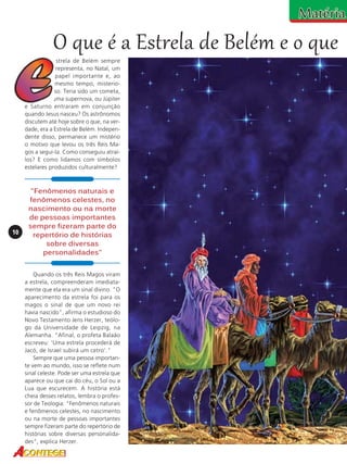 O que é a Estrela de Belém e o que
strela de Belém sempre
representa, no Natal, um
papel importante e, ao
mesmo tempo, misterioso. Teria sido um cometa,
uma supernova, ou Júpiter
e Saturno entraram em conjunção
quando Jesus nasceu? Os astrônomos
discutem até hoje sobre o que, na verdade, era a Estrela de Belém. Independente disso, permanece um mistério
o motivo que levou os três Reis Magos a segui-la. Como conseguiu atraílos? E como lidamos com símbolos
estelares produzidos culturalmente?

10

"Fenômenos naturais e
fenômenos celestes, no
nascimento ou na morte
de pessoas importantes
sempre fizeram parte do
repertório de histórias
sobre diversas
personalidades"
Quando os três Reis Magos viram
a estrela, compreenderam imediatamente que ela era um sinal divino. "O
aparecimento da estrela foi para os
magos o sinal de que um novo rei
havia nascido", afirma o estudioso do
Novo Testamento Jens Herzer, teólogo da Universidade de Leipzig, na
Alemanha. "Afinal, o profeta Balaão
escreveu: 'Uma estrela procederá de
Jacó, de Israel subirá um cetro'."
Sempre que uma pessoa importante vem ao mundo, isso se reflete num
sinal celeste. Pode ser uma estrela que
aparece ou que cai do céu, o Sol ou a
Lua que escurecem. A história está
cheia desses relatos, lembra o professor de Teologia: "Fenômenos naturais
e fenômenos celestes, no nascimento
ou na morte de pessoas importantes
sempre fizeram parte do repertório de
histórias sobre diversas personalidades", explica Herzer.

 