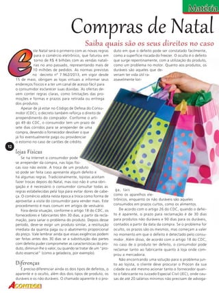 Compras de Natal

Saiba quais são os seus direitos no caso

ste Natal será o primeiro com as novas regras
para o comércio eletrônico, que faturou em
torno de R$ 4 bilhões com as vendas natalinas no ano passado, representando mais de
10 milhões de pedidos. As normas previstas
no decreto nº 7.962/2013, em vigor desde
15 de maio, obrigam as lojas virtuais a informar seus
endereços físicos e a ter um canal de acesso fácil para
o consumidor esclarecer suas dúvidas. As ofertas devem conter regras claras, como limitações das promoções e formas e prazos para retirada ou entrega
dos produtos.
Apesar de já estar no Código de Defesa do Consumidor (CDC), o decreto também reforça o direito de
arrependimento do comprador. Conforme o artigo 49 do CDC, o consumidor tem um prazo de
sete dias corridos para se arrepender de uma
compra, devendo o fornecedor devolver o que
já foi eventualmente pago ou providenciar
o estorno no caso de cartões de crédito.

duto em que o defeito pode ser constatado facilmente,
como a superfície riscada do freezer. O oculto é o defeito
que surge repentinamente, com a utilização do produto,
como um problema no motor. Quanto aos produtos, os
duráveis são aqueles que deveriam ter vida útil razoavelmente lon-

12

lojas Físicas
Se na Internet o consumidor pode
se arrepender da compra, nas lojas físicas isso não existe. A troca de um produto
só pode ser feita caso apresente algum defeito e
há algumas regras. Tradicionalmente, lojistas aceitam
fazer trocas depois do Natal, mas isso não é uma obrigação e é necessário o consumidor consultar todas as
regras estabelecidas pela loja para evitar dores de cabeça. O comércio adota nesta época a troca como forma de
aproveitar a visita do consumidor para vender mais. Este
procedimento é mais comum em artigos de vestuário.
Fora desta situação, conforme o artigo 18 do CDC, os
fornecedores e fabricantes têm 30 dias, a partir da reclamação, para sanar o problema do produto. Depois desse
período, deve-se exigir um produto similar, a restituição
imediata da quantia paga ou o abatimento proporcional
do preço. Vale lembrar ainda que essas exigências podem
ser feitas antes dos 30 dias se a substituição das partes
com defeito puder comprometer as características do produto, diminuir-lhe o valor, ou quando se tratar de um "produto essencial" (como a geladeira, por exemplo).

Diferenças
É preciso diferenciar ainda os dois tipos de defeitos, o
aparente e o oculto, além dos dois tipos de produto, os
duráveis e os não duráveis. O chamado aparente é o pro-

ga, tais
como os aparelhos eletrônicos, enquanto os não duráveis são aqueles
consumidos em prazos curtos, como os alimentos.
De acordo com o artigo 26 do CDC, quando o defeito é aparente, o prazo para reclamação é de 30 dias
para produtos não duráveis e 90 dias para os duráveis,
contados a partir da data da compra. Se o problema for
oculto, os prazos são os mesmos, mas começam a valer
no momento em que o defeito é detectado pelo consumidor. Além disso, de acordo com o artigo 18 do CDC,
no caso de o produto ter defeito, o consumidor pode
reclamar tanto ao fabricante quanto à loja onde comprou a mercadoria.
Não encontrando uma solução para o problema junto ao lojista, o cliente deve procurar o Procon da sua
cidade ou até mesmo acionar tanto o fornecedor quanto o fabricante no Juizado Especial Cívil (JEC), onde causas de até 20 salários mínimos não precisam de advoga-

 