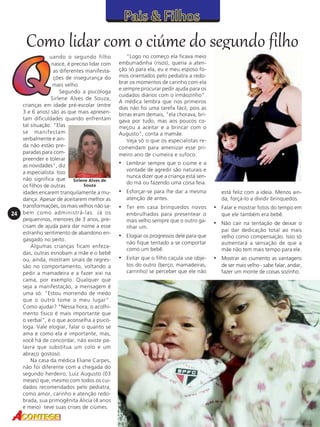 Como lidar com o ciúme do segundo filho

24

uando o segundo filho
nasce, é preciso lidar com
as diferentes manifestações de insegurança do
mais velho.
Segundo a psicóloga
Sirlene Alves de Souza,
crianças em idade pré-escolar (entre
3 e 6 anos) são as que mais apresentam dificuldades quando enfrentam
tal situação. "Elas
se manifestam
verbalmente e ainda não estão preparadas para compreender e tolerar
as novidades", diz
a especialista. Isso
não significa que Sirlene Alves de
Souza
os filhos de outras
idades encarem tranquilamente a mudança. Apesar de aceitarem melhor as
transformações, os mais velhos não sabem como administrá-las. Já os
pequeninos, menores de 3 anos, precisam de ajuda para dar nome a esse
estranho sentimento de abandono engasgado no peito.
Algumas crianças ficam enfezadas, outras esnobam a mãe e o bebê
ou, ainda, mostram sinais de regressão no comportamento, voltando a
pedir a mamadeira e a fazer xixi na
cama, por exemplo. Qualquer que
seja a manifestação, a mensagem é
uma só: "Estou morrendo de medo
que o outro tome o meu lugar".
Como ajudar? "Nessa hora, o acolhimento físico é mais importante que
o verbal", é o que aconselha a psicóloga. Vale elogiar, falar o quanto se
ama e como ela é importante, mas,
você há de concordar, não existe palavra que substitua um colo e um
abraço gostoso.
Na casa da médica Eliane Carpes,
não foi diferente com a chegada do
segundo herdeiro, Luiz Augusto (03
meses) que, mesmo com todos os cuidados recomendados pelo pediatra,
como amor, carinho e atenção redobrada, sua primogênita Alicia (4 anos
e meio) teve suas crises de ciúmes.

"Logo no começo ela ficava meio
emburradinha (risos), queria a atenção só para ela, eu e meu esposo fomos orientados pelo pediatra a redobrar os momentos de carinho com ela
e sempre procurar pedir ajuda para os
cuidados diários com o irmãozinho".
A médica lembra que nos primeiros
dias não foi uma tarefa fácil, pois as
birras eram demais, "ela chorava, brigava por tudo, mas aos poucos começou a aceitar e a brincar com o
Augusto", conta a mamãe.
Veja só o que os especialistas recomendam para amenizar esse primeiro ano de ciumeira e sufoco:

• Lembrar sempre que o ciúme e a
vontade de agredir são naturais e
nunca dizer que a criança está sendo má ou fazendo uma coisa feia.

• Esforçar-se para lhe dar a mesma
atenção de antes.

• Ter em casa brinquedos novos
embrulhados para presentear o
mais velho sempre que o outro ganhar um.

está feliz com a ideia. Menos ainda, forçá-lo a dividir brinquedos.

• Falar e mostrar fotos do tempo em
que ele também era bebê.

• Não cair na tentação de deixar o

não fique tentado a se comportar
como um bebê.

pai dar dedicação total ao mais
velho como compensação. Isso só
aumentará a sensação de que a
mãe não tem mais tempo para ele.

• Evitar que o filho caçula use obje-

• Mostrar ao ciumento as vantagens

tos do outro (berço, mamadeiras,
carrinho) se perceber que ele não

de ser mais velho - sabe falar, andar,
fazer um monte de coisas sozinho.

• Elogiar os progressos dele para que

 