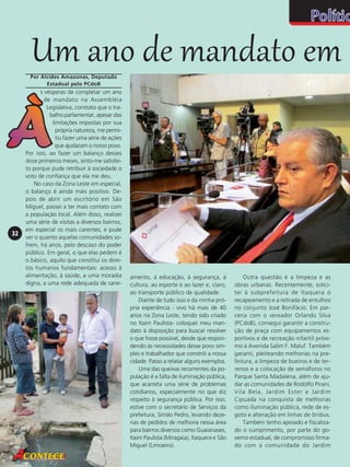 Um ano de mandato em
Por Alcides Amazonas, Deputado
Estadual pelo PCdoB

32

s vésperas de completar um ano
de mandato na Assembléia
Legislativa, constato que o trabalho parlamentar, apesar das
limitações impostas por sua
própria natureza, me permitiu fazer uma série de ações
que ajudaram o nosso povo.
Por isso, ao fazer um balanço desses
doze primeiros meses, sinto-me satisfeito porque pude retribuir à sociedade o
voto de confiança que ela me deu.
No caso da Zona Leste em especial,
o balanço é ainda mais positivo. Depois de abrir um escritório em São
Miguel, passei a ter mais contato com
a população local. Além disso, realizei
uma série de visitas a diversos bairros,
em especial os mais carentes, e pude
ver o quanto aquelas comunidades sofrem, há anos, pelo descaso do poder
público. Em geral, o que elas pedem é
o básico, aquilo que constitui os direitos humanos fundamentais: acesso à
alimentação, à saúde, a uma moradia
digna, a uma rede adequada de sane-

amento, à educação, à segurança, à
cultura, ao esporte e ao lazer e, claro,
ao transporte público de qualidade.
Diante de tudo isso e da minha própria experiência - vivo há mais de 40
anos na Zona Leste, tendo sido criado
no Itaim Paulista- coloquei meu mandato à disposição para buscar resolver
o que fosse possível, desde que respondendo às necessidades desse povo simples e trabalhador que constrói a nossa
cidade. Passo a relatar alguns exemplos.
Uma das queixas recorrentes da população é a falta de iluminação pública,
que acarreta uma série de problemas
cotidianos, especialmente no que diz
respeito à segurança pública. Por isso,
estive com o secretário de Serviços da
prefeitura, Simão Pedro, levando dezenas de pedidos de melhoria nessa área
para bairros diversos como Guaianases,
Itaim Paulista (Miragaia), Itaquera e São
Miguel (Limoeiro).

Outra questão é a limpeza e as
obras urbanas. Recentemente, solicitei à subprefeitura de Itaquera o
recapeamento e a retirada de entulhos
no conjunto José Bonifácio. Em parceria com o vereador Orlando Silva
(PCdoB), consegui garantir a construção de praça com equipamentos esportivos e de recreação infantil próximo à Avenida Salim F. Maluf. Também
garanti, pleiteando melhorias na prefeitura, a limpeza de bueiros e de terrenos e a colocação de semáforos no
Parque Santa Madalena, além de ajudar as comunidades de Rodolfo Pirani,
Vila Bela, Jardim Ester e Jardim
Cipuada na conquista de melhorias
como iluminação pública, rede de esgoto e alteração em linhas de ônibus.
Também tenho apoiado e fiscalizado o cumprimento, por parte do governo estadual, de compromisso firmado com a comunidade do Jardim

 