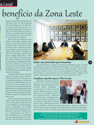 benefício da Zona Leste
Lapenna, prejudicada pela falta de uma
saída para o bairro na nova estação de
trem de São Miguel. Com o acesso feito somente pela Praça do Forró, os
moradores daquele bairro ficavam isolados, tendo dificuldades de chegar à
estação, um completo absurdo diante
da necessidade que a Zona Leste tem
de mais opções de transporte.
Ainda na área do transporte, tenho
lutado na Assembleia Legislativa pela
criação de uma CPI que apure as denúncias de cartel no Metrô e na CPTM,
um crime contra o patrimônio público
que tem lesado nossa população e contribuído para atrasar a ampliação da
rede, uma necessidade urgente para a
capital e Região Metropolitana. Além
disso, vale lembrar que quando vereador, relatei o projeto que criou o Bilhete Único e agora, no debate sobre o Bilhete Único mensal, fui um dos parlamentares que mais defendeu sua ampliação para os trens e metrôs, medida
recentemente anunciada pelos governos
estadual e municipal.
A questão habitacional é outra para
a qual tenho estado atento, buscando
solucionar problemas enfrentados por
comunidades carentes que ainda vivem
situações de instabilidade em suas moradias. Por isso, meu mandato e eu nos
reunimos com a Secretaria Municipal de
Habitação e outros órgãos públicos para
cobrar agilidade nos processos de regularização de famílias dos jardins Keralux,
Pantanal e Mabel e da Chácara Soares,
entre outros.
Estas são apenas algumas ações que
realizei nesses doze meses pela Zona
Leste. Sei que ainda há muito a ser feito
e estou disposto a continuar dialogando com a população e com o poder
público para buscar respostas aos problemas de nosso povo. Portanto, assumo o compromisso de, em 2014, seguir trabalhando duro, na Assembleia,
nas ruas e gabinetes para que nossa cidade seja cada vez melhor e mais justa.

Saúde, uma prioridade para Amazonas
Amazonas destinou recursos de emendas parlamentares para a compra
de equipamentos para o Hospital Santa Marcelina e tem ajudado a comunidade do Jardim Etelvina na luta para que o AMA local passe a ser 24 horas.
Amazonas ainda se reuniu com o secretário-adjunto de Saúde do estado,
Wilson Pollara, e representantes da comunidade para pedir a reabertura do
Hospital Sapopembinha, prevista para o primeiro semestre de 2014.

Complexo esportivo para a Vila Curuçá
O deputado Amazonas esteve no
CDC da Vila Curuçá com Oswaldo
Napoleão, chefe de gabinete da viceprefeita Nádia Campeão, e
asubprefeita do Itaim Paulista,
Adriana Morales, além de outras lideranças da comunidade, para discutir melhorias locais. "Queremos
que o CDC seja um complexo esportivo aberto à toda a população", disse Amazonas. Napoleão se comprometeu a levar a demanda para avaliação da prefeitura. Além disso, Amazonas garantiu, através de emenda, a
assinatura de convênio pelo governo estadual para projetos nas áreas esportiva e cultural a serem realizados pela Associação Força Jovem da Vila Mara.
Acompanhe as ações do Deputado Alcides Amazonas e
participe de seu mandato: www.alcidesamazonas.com.br
www.facebook.com/deputadoalcidesamazonas
Escritório: Rua Irineu Bonardi, 129 - tels.: 2037.1106 e 2037.2900

33

 