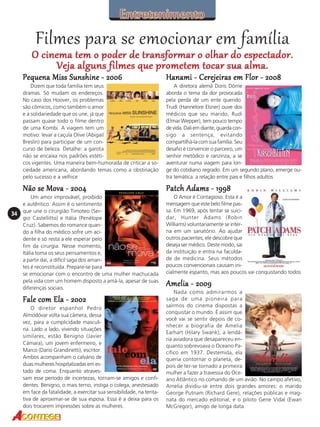 Filmes para se emocionar em família

O cinema tem o poder de transformar o olhar do espectador.
Veja alguns filmes que prometem tocar sua alma.
Pequena Miss Sunshine - 2006
Dizem que toda família tem seus
dramas. Só mudam os endereços.
No caso dos Hoover, os problemas
são cômicos, como também o amor
e a solidariedade que os une, já que
passam quase todo o filme dentro
de uma Kombi. A viagem tem um
motivo: levar a caçula Olive (Abigail
Breslin) para participar de um concurso de beleza. Detalhe: a garota
não se encaixa nos padrões estéticos vigentes. Uma maneira bem-humorada de criticar a sociedade americana, abordando temas como a obstinação
pelo sucesso e a velhice

A diretora alemã Doris Dörrie
aborda o tema da dor provocada
pela perda de um ente querido.
Trudi (Hannelore Elsner) ouve dos
médicos que seu marido, Rudi
(Elmar Wepper), tem pouco tempo
de vida. Dali em diante, guarda consigo a sentença, evitando
compartilhá-la com sua família. Seu
desafio é convencer o parceiro, um
senhor metódico e ranzinza, a se
aventurar numa viagem para longe do cotidiano regrado. Em um segundo plano, emerge outra temática: a relação entre pais e filhos adultos

Não se Mova - 2004
34

Hanami - Cerejeiras em Flor - 2008

Patch Adams - 1998

Um amor improvável, proibido
e autêntico. Assim é o sentimento
que une o cirurgião Timoteo (Sergio Castellitto) e Itália (Penélope
Cruz). Sabemos do romance quando a filha do médico sofre um acidente e só resta a ele esperar pelo
fim da cirurgia. Nesse momento,
Itália toma os seus pensamentos e,
a partir daí, a difícil saga dos amantes é reconstituída. Prepare-se para
se emocionar com o encontro de uma mulher machucada
pela vida com um homem disposto a amá-la, apesar de suas
diferenças sociais.

O Amor é Contagioso. Esta é a
mensagem que este belo filme passa. Em 1969, após tentar se suicidar, Hunter Adams (Robin
Williams) voluntariamente se interna em um sanatório. Ao ajudar
outros pacientes, ele descobre que
deseja ser médico. Deste modo, sai
da instituição e entra na faculdade de medicina. Seus métodos
poucos convencionais causam inicialmente espanto, mas aos poucos vai conquistando todos

Fale com Ela - 2002
O diretor espanhol Pedro
Almodóvar volta sua câmera, dessa
vez, para a cumplicidade masculina. Lado a lado, vivendo situações
similares, estão Benigno (Javier
Cámara), um jovem enfermeiro, e
Marco (Dario Grandinetti), escritor.
Ambos acompanham o calvário de
duas mulheres hospitalizadas em estado de coma. Enquanto atravessam esse período de incertezas, tornam-se amigos e confidentes. Benigno, o mais terno, instiga o colega, anestesiado
em face da fatalidade, a exercitar sua sensibilidade, na tentativa de aproximar-se de sua esposa. Essa é a deixa para os
dois trocarem impressões sobre as mulheres.

Amelia - 2009
Nada como admirarmos a
saga de uma pioneira para
saírmos do cinema dispostas a
conquistar o mundo. É assim que
você vai se sentir depois de conhecer a biografia de Amelia
Earhart (Hilary Swank), a lendária aviadora que desapareceu enquanto sobrevoava o Oceano Pacífico em 1937. Destemida, ela
queria contornar o planeta, depois de ter-se tornado a primeira
mulher a fazer a travessia do Oceano Atlântico no comando de um avião. No campo afetivo,
Amelia dividiu-se entre dois grandes amores: o marido
George Putnam (Richard Gere), relações públicas e magnata do mercado editorial, e o piloto Gene Vidal (Ewan
McGregor), amigo de longa data

 