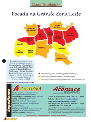 Focada na Grande Zona Leste

4

O Grupo Acontece de Jornais e
Revista, formado pelos jornais:
Acontece Agora, Folha do Itaim,
Jornal de Ermelino&Ponte Rasa,
Jornal de Guaianás&Cidade
Tiradentes e a Revista Acontece
Leste já distribuiu gratuitamente
mais de 20 milhões de exemplares
desde a fundação do Jornal
Acontece Agora em 1993

Bairros com grande concentração de distribuição.
Bairros com boa concentração de distribuição.
Bairros com média distribuição em locais pré estabelecidos.

Nosso site: www.aconteceleste.com.br

Diretor Executivo e Editor: Divaldo Rosa
MTb: 42488 - divaldorosa@ig.com.br
Administrativo e Financeiro: Ademir Rodrigues
Criação e Editoração: Sergio Avante
Jornalista: Silmara Galvão
Fotos: Eduardo Rocha e Bruno Barreto
Comercial: Adriana Sena, Ariane Andrade
e Eduardo Rocha
Revisora: Suseli Corumba
Distribuição: Mega Multi Promoções e Eventos
Tiragem: 30.000 exemplares comprovados
Área de Circulação: Zona Leste SP

“Defesa da verdade e dos interesses da Zona Leste”

Central de atendimento: 2031-2364 e 2513-0928
Redação e Comercial: raleste@gmail.com
Nosso site: www.aconteceleste.com.br
Sede Própria: Av. dos Guachos, 166 - Vila Curuça
CEP 08030-360 - São Paulo - SP
Importante: A Revista Acontece Leste não mantém vínculos
empregatícios com nenhum de seus colaboradores relacionados neste expediente e nem autoriza permutas de anúncios,
com exceção daqueles autorizados pelo Diretor Executivo.

Um veículo do Grupo Acontece de Jornais e Revista

 