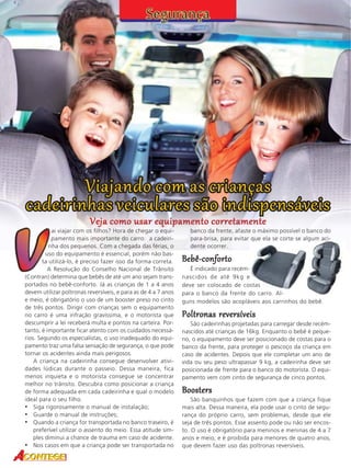 Veja como usar equipamento corretamente
42

ai viajar com os filhos? Hora de chegar o equipamento mais importante do carro: a cadeirinha dos pequenos. Com a chegada das férias, o
uso do equipamento é essencial, porém não basta utilizá-lo, é preciso fazer isso da forma correta.
A Resolução do Conselho Nacional de Trânsito
(Contran) determina que bebês de até um ano sejam transportados no bebê-conforto. Já as crianças de 1 a 4 anos
devem utilizar poltronas reversíveis, e para as de 4 a 7 anos
e meio, é obrigatório o uso de um booster preso no cinto
de três pontos. Dirigir com crianças sem o equipamento
no carro é uma infração gravíssima, e o motorista que
descumprir a lei receberá multa e pontos na carteira. Portanto, é importante ficar atento com os cuidados necessários. Segundo os especialistas, o uso inadequado do equipamento traz uma falsa sensação de segurança, o que pode
tornar os acidentes ainda mais perigosos.
A criança na cadeirinha consegue desenvolver atividades lúdicas durante o passeio. Dessa maneira, fica
menos inquieta e o motorista consegue se concentrar
melhor no trânsito. Descubra como posicionar a criança
de forma adequada em cada cadeirinha e qual o modelo
ideal para o seu filho.
• Siga rigorosamente o manual de instalação;
• Guarde o manual de instruções;
• Quando a criança for transportada no banco traseiro, é
preferível utilizar o assento do meio. Essa atitude simples diminui a chance de trauma em caso de acidente.
• Nos casos em que a criança pode ser transportada no

banco da frente, afaste o máximo possível o banco do
para-brisa, para evitar que ela se corte se algum acidente ocorrer.

Bebê-conforto
É indicado para recémnascidos de até 9kg e
deve ser colocado de costas
para o banco da frente do carro. Alguns modelos são acopláveis aos carrinhos do bebê.

Poltronas reversíveis
São cadeirinhas projetadas para carregar desde recémnascidos até crianças de 16kg. Enquanto o bebê é pequeno, o equipamento deve ser posicionado de costas para o
banco da frente, para proteger o pescoço da criança em
caso de acidentes. Depois que ele completar um ano de
vida ou seu peso ultrapassar 9 kg, a cadeirinha deve ser
posicionada de frente para o banco do motorista. O equipamento vem com cinto de segurança de cinco pontos.

Boosters
São banquinhos que fazem com que a criança fique
mais alta. Dessa maneira, ela pode usar o cinto de segurança do próprio carro, sem problemas, desde que ele
seja de três pontos. Esse assento pode ou não ser encosto. O uso é obrigatório para meninos e meninas de 4 a 7
anos e meio, e é proibida para menores de quatro anos,
que devem fazer uso das poltronas reversíveis.

 
