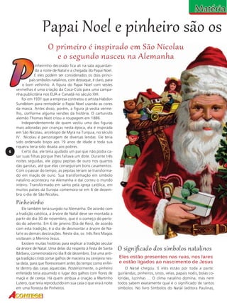 Papai Noel e pinheiro são os
O primeiro é inspirado em São Nicolau
e o segundo nasceu na Alemanha

6

inheirinho decorado fica ali na sala aguardando a noite de Natal e a chegada do Papai Noel.
E eles podem ser considerados os dois principais símbolos natalinos, com destaque, é claro, para
o bom velhinho. A figura do Papai Noel com vestes
vermelhas é uma criação da Coca-Cola para uma campanha publicitária nos EUA e Canadá no século XIX.
Foi em 1931 que a empresa contratou o artista Habdon
Sundblom para remodelar o Papai Noel usando as cores
da marca. Antes disso, porém, a figura já vestia vermelho, conforme alguma versões da história. O cartunista
alemão Thomas Nast criou a roupagem em 1886.
Independentemnte de quem vestiu uma das figuras
mais adoradas por crianças nesta época, ela é inspirada
em São Nicolau, arcebispo de Myra na Turquia, no século
IV. Nicolau é personagem de diversas lendas. Ele teria
sido ordenado bispo aos 19 anos de idade e toda sua
riqueza teria sido doada aos pobres.
Certo dia, ele teria ajudado um pai que não podia casar suas filhas porque lhes faltava um dote. Durante três
noites seguidas, ele jogou pepitas de ouro nos quartos
das garotas, até que elas conseguiram bons casamentos.
Com o passar do tempo, as pepitas teriam se transformado em maçãs de ouro. Sua transformação em símbolo
natalino aconteceu na Alemanha e daí correu o mundo
inteiro. Transformado em santo pela igreja católica, em
muitos países da Europa comemora-se em 6 de dezembro o dia de São Nicolau.

Pinheirinho
Ele também teria surgido na Alemanha. De acordo com
a tradição católica, a árvore de Natal deve ser montada a
partir do dia 30 de novembro, que é o começo do período do advento. Em 6 de janeiro (Dia de Reis), de acordo
com esta tradição, é o dia de desmontar a árvore de Natal e as demais decorações. Neste dia, os três Reis Magos
visitaram o Menino Jesus.
Existem muitas histórias para explicar a tradição secular
da árvore de Natal. Uma delas diz respeito à festa de Santa
Bárbara, comemorada no dia 8 de dezembro. Era uma antiga tradição cristã cortar galhos de macieira ou cerejeira nessa data, para que florescessem antes do tempo como enfeite dentro das casas aquecidas. Posteriormente, o pinheiro
enfeitado teria assumido o lugar dos galhos com flores de
maçã e de cereja. Há quem atribua a criação a Martinho
Lutero, que teria reproduzido em sua casa o que vira à noite
em uma floresta de Pinheiros.

O significado dos símbolos natalinos
Eles estão presentes nas ruas, nos lares
e estão ligados ao nascimento de Jesus
O Natal chegou. E eles estão por toda a parte:
guirlandas, pinheiros, sinos, velas, papais noéis, bolas coloridas, luzinhas ... O clima natalino domina, mas nem
todos sabem exatamente qual é o significado de tantos
símbolos. No livro Símbolos do Natal (editora Paulinas,

 