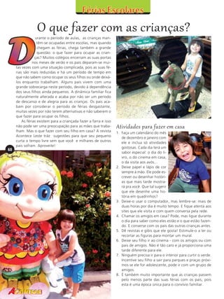 O que fazer com as crianças?

60

urante o período de aulas, as crianças mantêm-se ocupadas entre escolas, mas quando
chegam as férias, chega também a grande
questão: o que fazer para ocupar as crianças? Muitos colégios encerram as suas portas
nos meses de verão e os pais deparam-se muitas vezes com uma situação complicada, pois as suas férias são mais reduzidas e há um período de tempo em
que não sabem como ocupar os seus filhos ou onde deixálos enquanto trabalham. Alguns pais vivem com uma
grande sobrecarga neste período, devido à dependência
dos seus filhos ainda pequenos. A dinâmica familiar fica
naturalmente alterada e acaba por não ser um período
de descanso e de alegria para as crianças. Os pais acabam por considerar o período de férias desgastante,
muitas vezes por não terem alternativas e não saberem o
que fazer para ocupar os filhos.
As férias existem para a criançada fazer a farra e isso
não pode ser uma preocupação para as mães que trabalham. Mas o que fazer com seu filho em casa? A revista
Acontece Leste tráz sugestões para que seu pequeno
curta o tempo livre sem que você e milhares de outros
pais sofram. Aproveite!

Atividades para fazer em casa
1. Faça um calendário do mês
de dezembro e janeiro com
ele e inclua só atividades
gostosas. Cada dia terá um
sabor especial: o dia do livro, o do cinema em casa,
o da visita aos avós...
2. Deixe papel e lápis de cor
sempre à mão. Ele pode escrever ou desenhar histórias que mais tarde mostrará pra você. Que tal sugerir
que ele desenhe uma história em quadrinhos?
3. Deixe-o usar o computador, mas lembre-se: mais de
duas horas por dia é muito tempo. E fique atenta aos
sites que ele visita e com quem conversa pela rede.
4. Chamar os amigos em casa? Pode, mas ligue durante
o dia para saber como eles estão e o que estão fazendo. E converse com os pais das outras crianças antes.
5. Dê revistas e gibis que ele gosta! Estimule-o a ler ou
recortar as figuras para montar um mural.
6. Deixe seu filho ir ao cinema - com os amigos ou com
pais de amigos. Não é tão caro e já proporciona uma
tarde diferente para ele.
7. Ninguém precisa ir para o interior para curtir o verde.
Incentive seu filho a sair para parques e praças próximos se ele for adolescente, pode ir com um grupo de
amigos.
8. É também muito importante que as crianças passem
pelo menos parte das suas férias com os pais, pois
esta é uma época única para o convívio familiar.

 