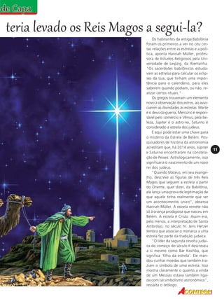 teria levado os Reis Magos a segui-la?
Os habitantes da antiga Babilônia
foram os primeiros a ver no céu certas relações entre as estrelas e a política, aponta Hannah Müller, professora de Estudos Religiosos pela Universidade de Leipzig, da Alemanha.
"Os sacerdotes babilônicos estudavam as estrelas para calcular os eclipses da Lua, que tinham uma importância para o calendário, para eles
saberem quando podiam, ou não, realizar certos rituais."
Os gregos trouxeram um elemento
novo à observação dos astros, ao associarem as divindades às estrelas: Marte
é o deus da guerra, Mercúrio é responsável pelo comércio e Vênus, pela beleza, Júpiter é o astro-rei, Saturno é
considerado a estrela dos judeus.
E aqui pode estar uma chave para
o mistério da Estrela de Belém: Pesquisadores de história da astronomia
acreditam que, há 2014 anos, Júpiter
e Saturno encontraram na constelação de Peixes. Astrologicamente, isso
significaria o nascimento de um novo
rei dos judeus.
"Quando Mateus, em seu evangelho, descreve as figuras de três Reis
Magos que seguem a estrela a partir
do Oriente, quer dizer, da Babilônia,
ele lança uma prova de legitimação de
que aquele tinha realmente que ser
um acontecimento único", observa
Hannah Müller. A estrela remete não
só à criança prodigiosa que nasceu em
Belém. A estrela é Cristo. Assim era,
pelo menos, a interpretação de Santo
Ambrósio, no século IV. Jens Herzer
lembra que associar o monarca a uma
estrela faz parte da tradição judaica.
"O líder da segunda revolta judaica do começo do século II descreveu
a si mesmo como Bar Kochba, que
significa 'filho da estrela'. Ele mandou cunhar moedas que também traziam o símbolo de uma estrela. Isso
mostra claramente o quanto a vinda
de um Messias estava também ligada com tal simbolismo astronômico",
ressalta o teólogo.

11

 