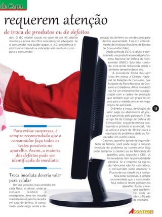 requerem atenção
de troca de produtos ou de defeitos
dos. O JEC recebe causas no valor de até 40 salários
mínimos e acima dos 20 é necessário ter advogado. Se
o consumidor não puder pagar, o JEC providencia o
profissional fazendo a indicação sem nenhum custo
para o consumidor.

Para evitar surpresas, é
sempre recomendado que o
consumidor faça todos os
testes possíveis no
aparelho. Assim, a maioria
dos defeitos pode ser
identificada de imediato.

Troca imediata deveria valer
para celular
Um dos produtos mais vendidos em
cada Natal, o celular, onde se
incluem
também
o
smartphone, deve ser trocado
imediatamente pelo fornecedor
em caso de defeito. O consumidor pode exigir ainda a de-

volução do dinheiro ou um desconto pelo
defeito apresentado. Esse é o entendimento do Instituto Brasileiro de Defesa
do Consumidor (Idec).
Desde junho de 2010, o celular é considerado um produto essencial pelo Sistema Nacional de Defesa do Consumidor (SNDC). Esta lista, contudo, está sendo rediscutida desde o
primeiro semestre deste ano.
A presidente Dilma Rousseff
criou em março a Câmara Nacional de Relações de Consumo, que
faz parte do Plano Nacional de Consumo e Cidadania. Até o momento
não há um entendimento na negociação com a cadeia de produção
que também quer um prazo de um
ano para a medida entrar em vigor
depois de aprovada.
O direito à troca, devolução do
valor pago ou abatimento do preço é garantido pelo parágrafo 3º do
artigo 18 do Código de Defesa do
Consumidor, o qual determina que,
quando o produto é essencial, não
se aplica o prazo de 30 dias para a
resolução do problema, dado ao fornecedor em outros casos.
Caso seu aparelho apresente algum defeito de fábrica, você pode exigir a solução
imediata do problema ao comerciante (loja
onde comprou o celular) ou ao fabricante do
aparelho, pois, segundo o CDC, os
fornecedores têm responsabilidade
solidária. Se a resposta da loja ou
do fabricante não for satisfatória,
o consumidor pode procurar o
Procon de sua cidade ou a Justiça.
Para evitar surpresas, é sempre
recomendado que o consumidor
faça todos os testes possíveis no
aparelho. Assim, a maioria dos defeitos pode ser
identificada
de imediato.

13

 