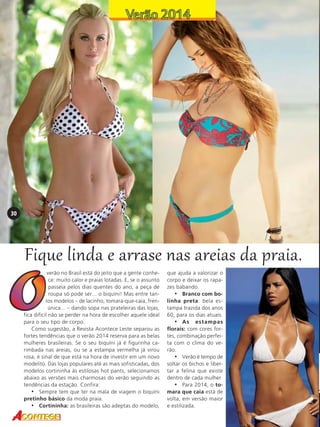 30

Fique linda e arrase nas areias da praia.
verão no Brasil está do jeito que a gente conhece: muito calor e praias lotadas. E, se o assunto
passeia pelos dias quentes do ano, a peça de
roupa só pode ser... o biquíni! Mas entre tantos modelos – de lacinho, tomara-que-caia, frente única... – dando sopa nas prateleiras das lojas,
fica difícil não se perder na hora de escolher aquele ideal
para o seu tipo de corpo.
Como sugestão, a Revista Acontece Leste separou as
fortes tendências que o verão 2014 reserva para as belas
mulheres brasileiras. Se o seu biquíni já é figurinha carimbada nas areias, ou se a estampa vermelha já virou
rosa, é sinal de que está na hora de investir em um novo
modelito. Das lojas populares até as mais sofisticadas, dos
modelos cortininha às estilosas hot pants, selecionamos
abaixo as versões mais charmosas do verão seguindo as
tendências da estação. Confira:
• Sempre tem que ter na mala de viagem o biquíni
pretinho básico da moda praia.
• Cortininha: as brasileiras são adeptas do modelo,

que ajuda a valorizar o
corpo e deixar os rapazes babando.
• Branco com bolinha preta: bela estampa trazida dos anos
60, para os dias atuais.
• As estampas
florais: com cores fortes, combinação perfeita com o clima do verão.
• Verão é tempo de
soltar os bichos e libertar a felina que existe
dentro de cada mulher
• Para 2014, o tomara que caia está de
volta, em versão maior
e estilizada.

 