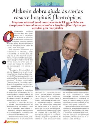 Alckmin dobra ajuda às santas
casas e hospitais filantrópicos

Programa estadual prevê investimentos de R$ 535 milhões em
complemento dos valores repassados a hospitais filantrópicos que
atendem pela rede pública

38

governador
Geraldo
Alckmin lança nesta quarta-feira, 11/12, um programa de auxílio às santas casas e hospitais filantrópicos
que prevê o repasse de mais
do que o dobro do valor extra total
enviado pela Secretaria de Estado da
Saúde a essas instituições.
Para conceder o incremento, que
irá beneficiar 117 entidades, a pasta
irá investir R$ 535 milhões já no próximo ano. O valor destinado originalmente pelo programa Pró-Santas Casas era de aproximadamente R$ 222
milhões anuais. As santas casas respondem por metade dos atendimentos realizados pela rede pública no
Estado.
“O programa dá racionalidade ao
sistema. O pagamento complementar
mensal começa fortalecendo a estrutura de 117 santas casas que têm vocação para fazer os atendimentos mais
complexos”, destacou o governador.
“A ajuda extra vai consolidar o atendimento de qualidade com bons serviços, especialistas e beneficiando o
sistema como um todo”.
Na capital paulista, a Santa Casa
de Misericórdia de São Paulo terá R$
4,33 milhões por mês do governo do
Estado. E o Hospital Santa Marcelina
de Itaquera passará a receber R$ 3,42
milhões pagos pela Secretaria.
No interior, a Santa Casa de Franca terá R$ 2,31 milhões por mês do
tesouro estadual. Em Limeira, a Santa
Casa local receberá mensalmente R$
1,93 milhão. Na região metropolitana
da Grande São Paulo, a Santa Casa de
Suzano irá receber R$ 592 mil.
Para definir os novos valores, a Secretaria classificou as santas casas em

três tipos: os “hospitais estruturantes”, que são aqueles de referência em atendimentos complexos,
como cirurgias cardiovasculares e
torácica, hemodiálise e neurocirurgias;
os “hospitais estratégicos”, de médio
porte, que servem como retaguarda
aos estruturantes, e os hospitais de
apoio, que são os de pequeno porte.
Para tornar o acesso da população
aos cuidados de saúde mais justo,
equitativo e adequado às suas necessidades e ao potencial produtivo do
sistema de saúde, todas as unidades

que receberão os recursos do programa irão disponibilizar suas
internações, consultas e exames para
acompanhamento no Sistema de Informação Estadual de Regulação, garantindo transparência na relação de
parceria entre gestor e prestador.
“Além de fortalecer as instituições
filantrópicas, esse programa beneficia
a população mais carente, que poderá contar com mais oferta de exames,
consultas e cirurgias em cada região
do Estado”, afirma o secretário de Estado da Saúde, David Uip.

 