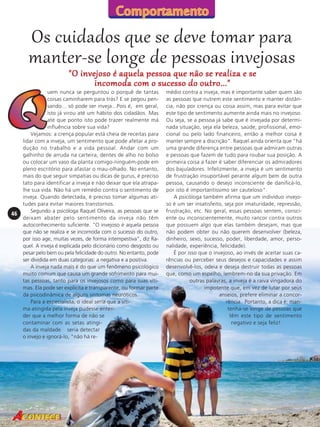 Os cuidados que se deve tomar para
manter-se longe de pessoas invejosas
"O invejoso é aquela pessoa que não se realiza e se
incomoda com o sucesso do outro..."

46

uem nunca se perguntou o porquê de tantas
coisas caminharem para trás? E se pegou pensando... só pode ser inveja...Pois é, em geral,
isto já virou até um hábito dos cidadãos. Mas
até que ponto isto pode trazer realmente má
influência sobre sua vida?
Vejamos: a crença popular está cheia de receitas para
lidar com a inveja, um sentimento que pode afetar a produção no trabalho e a vida pessoal. Andar com um
galhinho de arruda na carteira, dentes de alho no bolso
ou colocar um vaso da planta comigo-ninguém-pode em
pleno escritório para afastar o mau-olhado. No entanto,
mais do que seguir simpatias ou dicas de gurus, é preciso
tato para identificar a inveja e não deixar que ela atrapalhe sua vida. Não há um remédio contra o sentimento de
inveja. Quando detectada, é preciso tomar algumas atitudes para evitar maiores transtornos.
Segundo a psicóloga Raquel Oliveira, as pessoas que se
deixam abater pelo sentimento da inveja não têm
autoconhecimento suficiente. "O invejoso é aquela pessoa
que não se realiza e se incomoda com o sucesso do outro,
por isso age, muitas vezes, de forma intempestiva", diz Raquel. A inveja é explicada pelo dicionário como desgosto ou
pesar pelo bem ou pela felicidade do outro. No entanto, pode
ser dividida em duas categorias: a negativa e a positiva.
A inveja nada mais é do que um fenômeno psicológico
muito comum que causa um grande sofrimento para muitas pessoas, tanto para os invejosos como para suas vítimas. Ela pode ser explícita e transparente, ou formar parte
da psicodinâmica de alguns sintomas neuróticos.
Para a especialista, o ideal seria que a vítima atingida pela inveja pudesse entender que a melhor forma de não se
contaminar com as setas atingidas da maldade seria detectar
o invejo e ignorá-lo, "não há re-

médio contra a inveja, mas é importante saber quem são
as pessoas que nutrem este sentimento e manter distância, não por crença ou coisa assim, mas para evitar que
este tipo de sentimento aumente ainda mais no invejoso.
Ou seja, se a pessoa já sabe que é invejada por determinada situação, seja ela beleza, saúde, profissional, emocional ou pelo lado financeiro, então a melhor coisa é
manter sempre a discrição". Raquel ainda orienta que "há
uma grande diferença entre pessoas que admiram outras
e pessoas que fazem de tudo para roubar sua posição. A
primeira coisa a fazer é saber diferenciar os admiradores
dos bajuladores. Infelizmente, a inveja é um sentimento
de frustração insuportável perante algum bem de outra
pessoa, causando o desejo inconsciente de danificá-lo,
por isto é importantíssimo ser cauteloso".
A psicóloga também afirma que um indivíduo invejoso é um ser insatisfeito, seja por imaturidade, repressão,
frustração, etc. No geral, essas pessoas sentem, consciente ou inconscientemente, muito rancor contra outros
que possuem algo que elas também desejam, mas que
não podem obter ou não querem desenvolver (beleza,
dinheiro, sexo, sucesso, poder, liberdade, amor, personalidade, experiência, felicidade).
É por isso que o invejoso, ao invés de aceitar suas carências ou perceber seus desejos e capacidades e assim
desenvolvê-los, odeia e deseja destruir todas as pessoas
que, como um espelho, lembrem-no da sua privação. Em
outras palavras, a inveja é a raiva vingadora do
impotente que, em vez de lutar por seus
anseios, prefere eliminar a concorrência. Portanto, a dica é: mantenha-se longe de pessoas que
têm este tipo de sentimento
negativo e seja feliz!

 