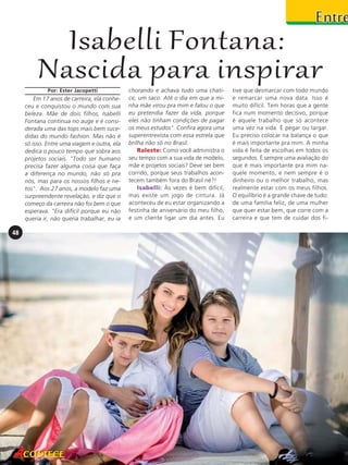 Isabelli Fontana:
Nascida para inspirar
Por: Ester Jacopetti

Em 17 anos de carreira, ela conheceu e conquistou o mundo com sua
beleza. Mãe de dois filhos, Isabelli
Fontana continua no auge e é considerada uma das tops mais bem sucedidas do mundo fashion. Mas não é
só isso. Entre uma viagem e outra, ela
dedica o pouco tempo que sobra aos
projetos sociais. "Todo ser humano
precisa fazer alguma coisa que faça
a diferença no mundo, não só pra
nós, mas para os nossos filhos e netos". Aos 27 anos, a modelo faz uma
surpreendente revelação, e diz que o
começo da carreira não foi bem o que
esperava. "Era difícil porque eu não
queria ir, não queria trabalhar, eu ia

48

chorando e achava tudo uma chatice, um saco. Até o dia em que a minha mãe virou pra mim e falou o que
eu pretendia fazer da vida, porque
eles não tinham condições de pagar
os meus estudos". Confira agora uma
superentrevista com essa estrela que
brilha não só no Brasil.
Raleste: Como você administra o
seu tempo com a sua vida de modelo,
mãe e projetos sociais? Deve ser bem
corrido, porque seus trabalhos acontecem também fora do Brasil né?!
Isabelli: Às vezes é bem difícil,
mas existe um jogo de cintura. Já
aconteceu de eu estar organizando a
festinha de aniversário do meu filho,
e um cliente ligar um dia antes. Eu

tive que desmarcar com todo mundo
e remarcar uma nova data. Isso é
muito difícil. Tem horas que a gente
fica num momento decisivo, porque
é aquele trabalho que só acontece
uma vez na vida. É pegar ou largar.
Eu preciso colocar na balança o que
é mais importante pra mim. A minha
vida é feita de escolhas em todos os
segundos. É sempre uma avaliação do
que é mais importante pra mim naquele momento, e nem sempre é o
dinheiro ou o melhor trabalho, mas
realmente estar com os meus filhos.
O equilíbrio é a grande chave de tudo:
de uma família feliz, de uma mulher
que quer estar bem, que corre com a
carreira e que tem de cuidar dos fi-

 