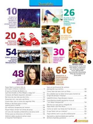 O QUE É A
ESTRELA DE
BELÉM E O
QUE TERIA
LEVADO OS REIS
MAGOS A
SEGUI-LA?

20

26

PILATES É TÃO
BOM PARA O
CORPO,
QUANTO PARA
A MENTE

16

NA HORA DA
CEIA NÃO SAIA
DA LINHA
FOTO: EDUARDO ROCHA

10

PRESENTES
SIM, MAS SEM
SACRIFÍCIOS

54

CORAL BATISTA
VIVALDI:
"UM NATAL
INESQUECÍVEL"

48

ISABELLI
FONTANA:
NASCIDA PARA
INSPIRAR
Papai Noel e pinheiro são os
principais símbolos natalinos ........................................ 6
O que é a Estrela de Belém e o
que teria levado os Reis Magos a segui-la? ................ 10
Compras de Natal requerem atenção ......................... 12
Na hora da ceia não saia da linha ............................... 16
Presentes sim, mas sem sacrifícios .............................. 20
Como lidar com o ciúme do segundo filho ................ 24
Pilates é tão bom para o corpo,
quanto para a mente .................................................. 26
Os melhores terapeutas do homem ............................ 28
Fique linda e arrase nas areias da praia. ..................... 30
Um ano de mandato embenefício da Zona Leste ....... 32
Filmes para se emocionar em família .......................... 34
Alckmin dobra ajuda às santas casas
e hospitais filantrópicos .............................................. 38

30
FIQUE LINDA E
ARRASE NAS
AREIAS DA
PRAIA

5
NOSSA CAPA

66

APROVEITE A
OPORTUNIDADE
PARA GANHAR
DINHEIRO
FAZENDO
PANETONE

Para encantar ainda mais
esta edição, a capa ficou
por conta das modelos
mirins: Mariana(6),
Ana Júlia (6) e Giovana(3),
filhas de moradores da
Zona Leste

Seja um profissional de sucesso
planejando sua carreira ............................................... 40
Como falar de sexo com os filhos ............................... 44
Os cuidados que se deve tomar para manter-se
longe de pessoas invejosas ......................................... 46
IsabelliFontana: Nascida para inspirar ......................... 48
Coral Batista Vivaldi apresenta musical
"Um Natal Inesquecível" ............................................. 54
Decore sua casa para a chegada do
Papai Noel e do Ano Novo .......................................... 56
Como se vestir nas festas de final de ano .................. 58
O que fazer com as crianças? ..................................... 60
Fique atento com o uso do anabolizante ................... 62
Aproveite a oportunidade para ganhar
dinheiro fazendo panetone ......................................... 66

 