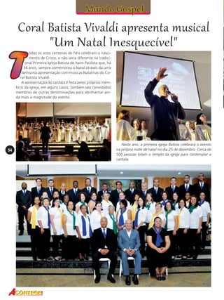 Coral Batista Vivaldi apresenta musical
"Um Natal Inesquecível"
odos os anos centenas de fiéis celebram o nascimento de Cristo, e não seria diferente na tradicional Primeira Igreja Batista do Itaim Paulista que, há
34 anos, sempre comemorou o Natal através da uma
belíssima apresentação com músicas Natalinas do Coral Batista Vivaldi.
A apresentação da cantata é feita pelos próprios membros da igreja, em alguns casos, também são convidados
membros de outras denominações para abrilhantar ainda mais a magnitude do evento.

54

Neste ano, a primeira igreja Batista celebrará o evento
na própria noite de natal no dia 25 de dezembro. Cerca de
500 pessoas lotam o templo da igreja para contemplar a
cantata.

 