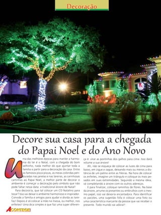56

Decore sua casa para a chegada
do Papai Noel e do Ano Novo

ma das melhores épocas para manter a harmonia do lar é o Natal, com a chegada do bom
velhinho, nada melhor do que ajuntar toda a
família e partir para a decoração da casa. Entre
os famosos pisca-piscas, as meias coloridas penduradas nas janelas e nas lareiras, as carinhosas
cartinhas ao Papai Noel, a melhor parte de decorar o
ambiente é começar a decoração pelo símbolo que não
pode faltar nessa data: a tradicional árvore de Natal!
Para decorá-la, que tal colocar um CD Natalino para
tocar? Isso vai deixar o ambiente harmonioso e inspirador.
Convide a família e amigos para ajudar e divida as tarefas! Depois é só colocar a mão na massa, ou melhor, nos
enfeites! Uma dica simples e que faz uma super diferen-

ça é: virar as pontinhas dos galhos para cima. Isso dará
volume a sua árvore!
Ah, não se esqueça de colocar as luzes de cima para
baixo, em zigue e zague, deixando mais ou menos a distância de um palmo entre as fileiras. Na hora de colocar
os enfeites, imagine um triângulo e coloque os mais pesados em suas extremidades. Seguindo a mesma ideia,
vá completando a árvore com os outros adereços.
E para finalizar, coloque raminhos de flores. Na base
da árvore, arrume os presentes ou embrulhos com o mesmo papel, isso vai deixá-la encantadora. Para identificar
os pacotes, uma sugestão fofa é colocar uma foto ou
uma característica marcante da pessoa que vai receber o
presente. Todo mundo vai adorar!

 