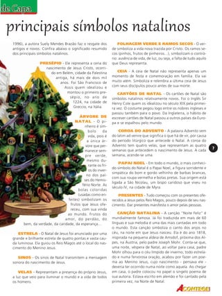 principais símbolos natalinos
1996), a autora Suely Mendes Brazão faz o resgate dos
antigos e novos. Confira abaixo o significado resumido
dos principais símbolos natalinos.
PRESÉPIO - Ele representa a cena do
nascimento de Jesus Cristo, ocorrido em Belém, cidade da Palestina
antiga, há mais de dois mil
anos. Foi São Francisco de
Assis quem idealizou e
montou o primeiro presépio, no ano de
1224, na cidade de
Greccio, na Itália.
ÁRVORE DE
N A T A L - O pinheiro é símbolo
da
vida, pois é
a única árvore que permanece sempre verde,
mesmo durante os frios do inverno dos países do Hemisfério Norte. As
bolas coloridas
(usadas como enfeites) simbolizam os
frutos que Jesus ofereceu, com sua vinda
ao mundo. Frutos do
amor, do perdão, do
bem, da verdade, da caridade, da esperança...
ESTRELA - O Natal de Jesus foi anunciado por uma
grande e brilhante estrela de quatro pontas e vasta cauda luminosa. Ela guiou os Reis Magos até o local do nascimento do Menino Jesus.
SINOS - Os sinos de Natal transmitem a mensagem
sonora do nascimento de Jesus.
VELAS - Representam a presença do próprio Jesus,
a luz que veio para iluminar o mundo e a vida de todos
os homens.

FOLHAGEM VERDE E RAMOS SECOS - O verde simboliza a vida nova trazida por Cristo. Os ramos secos (pinhos, frutos de pinheiros...), simbolizam o contrário: ausência de vida, de luz, ou seja, a falta de tudo aquilo
que Deus representa.
CEIA - A ceia de Natal não representa apenas um
momento de festa e comemoração em família. Ela vai
muito além. Simboliza e relembra a última ceia de Jesus
com seus discípulos pouco antes de sua morte.
CARTÕES DE NATAL - Os cartões de Natal são
símbolos natalinos relativamente novos. Foi o Inglês Sir
Henry Cole quem os idealizou no século XIX pela primeira vez. O costume pegou logo entre os nobres ingleses e
passou também para o povo. Da Inglaterra, o hábito de
escrever cartões de Natal passou a outros países da Europa e se espalhou pelo mundo.
COROA DO ADVENTO - A palavra Advento vem
do latim ad venire que significa o que há de vir, por causa
do período litúrgico que antecede o Natal. A coroa do
Advento tem quatro velas, que representam as quatro
semanas que antecedem o nascimento de Jesus. A cada
semana, acende-se uma.
PAPAI NOEL - Em todo o mundo, o mais conhecido símbolo do Natal é o Papai Noel, a figura sorridente e
simpática do bom e gordo velhinho de barbas brancas,
com sua roupa vermelha e botas pretas. Sua origem está
ligada a São Nicolau, um bispo caridoso que viveu no
século IV, na cidade de Myra.
PRESENTES - Tudo começou com os presentes oferecidos a Jesus pelos Reis Magos, pouco depois de seu nascimento. Dar presentes manifesta o amor pelas pessoas.
CANÇÃO NATALINA - A canção "Noite Feliz" é
mundialmente famosa. Já foi traduzida em mais de 60
línguas e sua melodia é uma das mais cantadas em todo
o mundo. Esta canção simboliza o canto dos anjos no
céu, na noite em que Jesus nasceu. Ela é do ano 1818,
inspirada na pequena aldeia de Amsdof, próxima dos Alpes, na Áustria, pelo padre Joseph Mohr. Conta-se que,
uma noite, véspera de Natal, ao voltar para casa, padre
Mohr olhou para o céu límpido de inverno, todo estrelado e numa fervorosa oração, acabou por fazer um poema ao Menino Jesus, cujo nascimento - pensava ele deveria ter ocorrido numa noite como aquela. Ao chegar
em casa, o padre colocou no papel o singelo poema de
sua autoria. Estava escrito em alemão e foi cantado pela
primeira vez, na Noite de Natal.

7

 